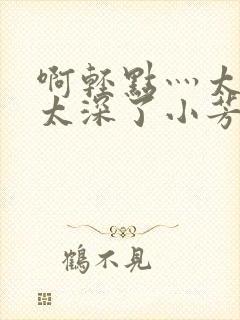 啊轻点灬太粗嗯太深了小芳