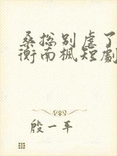 桑总别虐了桑胤衡南枫短剧