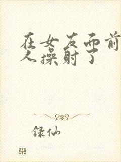 在女友面前被男人操射了