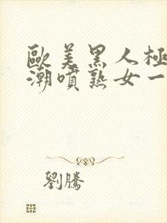 欧美黑人极品高潮喷熟女一区日韩