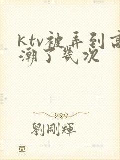 ktv被弄到高潮了几次