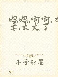 嗯嗯,啊啊,不要,太大了