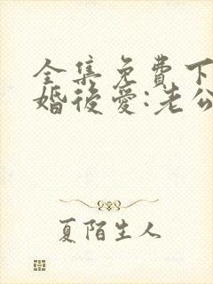 全集免费下载先婚后爱:老公很凶猛