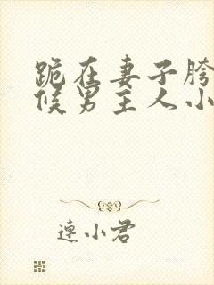 跪在妻子胯下伺候男主人小说全文阅