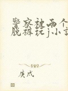 警察被两个混混脱裤玩j小说