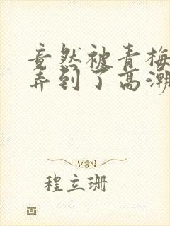 竟然被青梅竹马弄到了高潮漫画