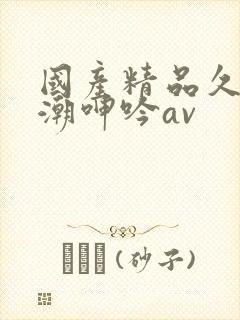 国产精品久久高潮呻吟av