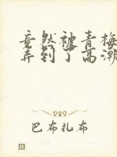 竟然被青梅竹马弄到了高潮