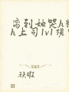 脔到她哭h粗话h上司1v1视频