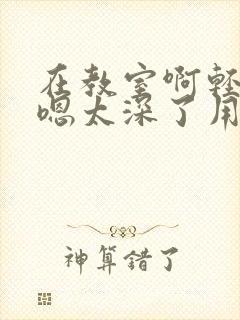 在教室啊轻点灬嗯太深了用力