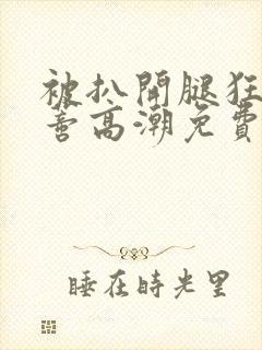 被扒开腿狂揉花蒂高潮免费视频