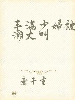 丰满少妇被弄高潮大叫