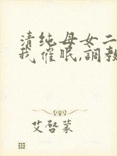 清纯母女二人被我催眠,调教成小母狗