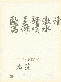 欧美骚激情澎湃高潮喷水