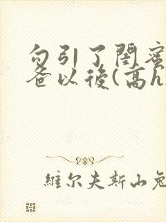 勾引了闺蜜的爸爸以后(高h)