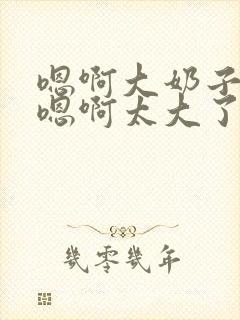 嗯啊大奶子骚货嗯啊太大了