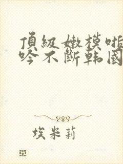 顶级嫩模啪啪呻吟不断韩国