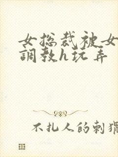 女总裁被女下属调教h玩弄