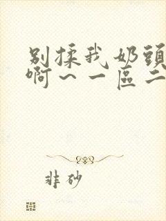 别揉我奶头嗯～啊～一区二区