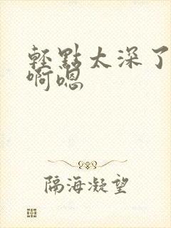 轻点太深了不要啊嗯