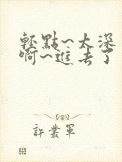 轻点~太深了~啊~进去了