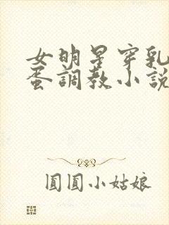 女明星穿乳环跳蛋调教小说