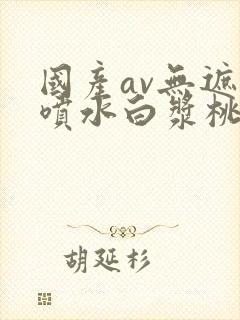 国产av无遮挡喷水白浆桃花视