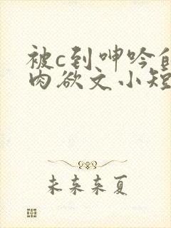 被c到呻吟的黄肉欲文小短文