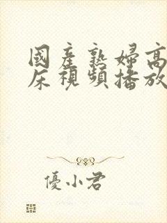 国产熟妇高潮叫床视频播放