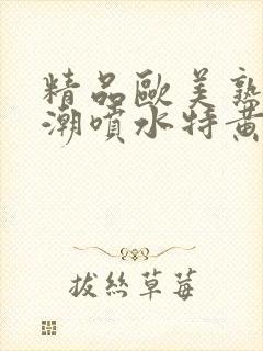 精品欧美熟妇高潮喷水特黄厂欢