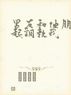 男友和他朋友一起调教我