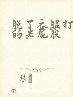 脱了衣服打美女的光屁股