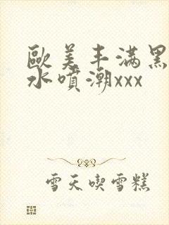 欧美丰满黑人喷水喷潮xxx