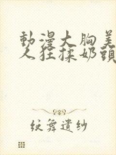 动漫大胸美女被人狂揉奶头的漫画