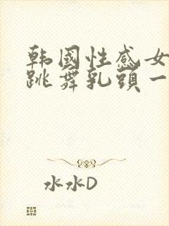 韩国性感女主播跳舞乳头一上一下