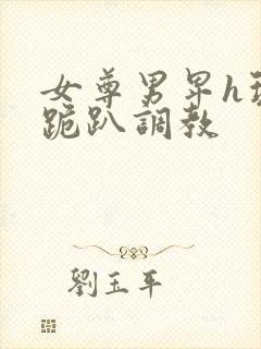 女尊男卑h玩弄跪趴调教