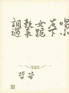 调教女友喝尿爬过来跪下小说