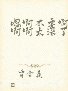 嗯啊不要啊轻点啊啊太深了太大了啊不