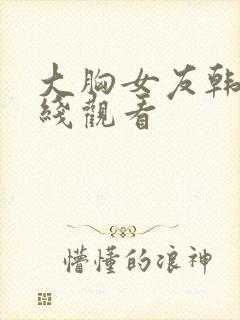 大胸女友韩国在线观看