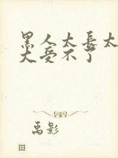 黑人太长太粗太大受不了