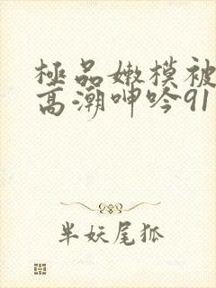 极品嫩模被强到高潮呻吟91