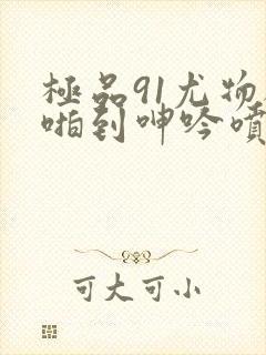 极品91尤物被啪到呻吟喷水在线观看