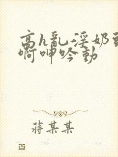 高h乱淫奶头嗯啊呻吟动