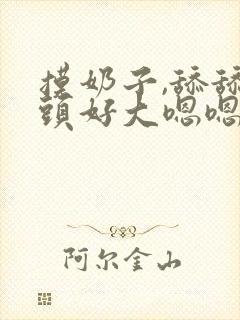 摸奶子,舔舔奶头好大嗯嗯啊啊