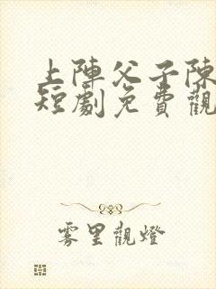 上阵父子陈无名短剧免费观看