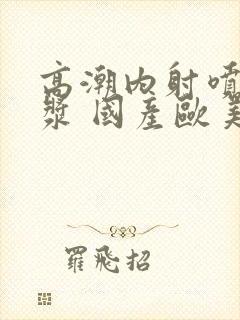 高潮内射喷水白浆 国产欧美封面