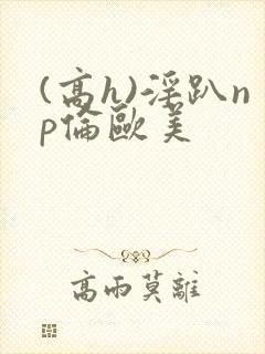(高h)淫趴np伦欧美