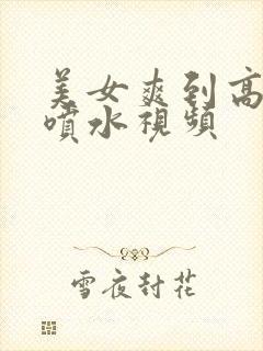 美女爽到高潮朝喷水视频