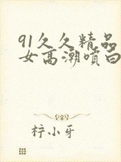 91久久精品美女高潮喷白浆