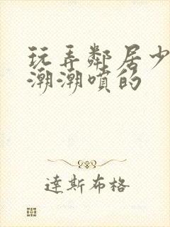 玩弄邻居少妇高潮潮喷的